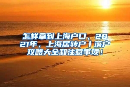 怎样拿到上海户口，2021年，上海居转户丨落户攻略大全和注意事项！