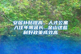 安居补贴提高、人才公寓入住年限延长...金山这些利好政策成效高