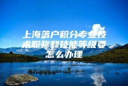 上海落户积分专业技术职称和技能等级要怎么办理