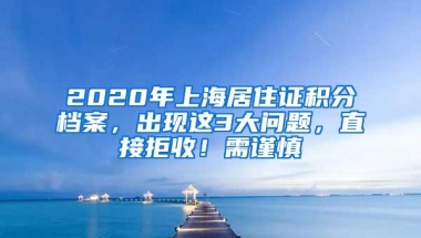 2020年上海居住证积分档案，出现这3大问题，直接拒收！需谨慎