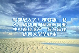 魔都抢人了！市教委：北大、清华非沪籍高校毕业生可直接落户，旨在留住优秀大学毕业生