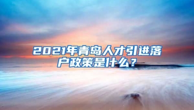 2021年青岛人才引进落户政策是什么？