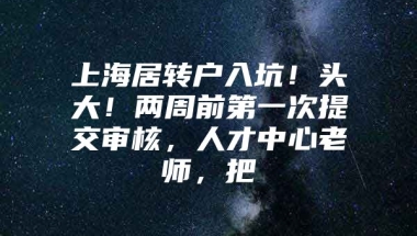 上海居转户入坑！头大！两周前第一次提交审核，人才中心老师，把