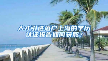 人才引进落户上海的学历认证报告如何获取？