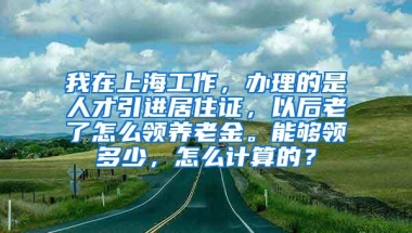 我在上海工作，办理的是人才引进居住证，以后老了怎么领养老金。能够领多少，怎么计算的？