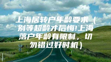 上海居转户年龄要求（别等超龄才后悔!上海落户年龄有限制，切勿错过好时机）