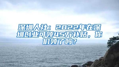 深圳人社：2022年在深圳创业可领45万补贴，你们领了吗？