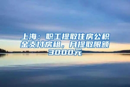 上海：职工提取住房公积金支付房租，月提取限额3000元