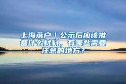 上海落户｜公示后应该准备什么材料，有哪些需要注意的地方？