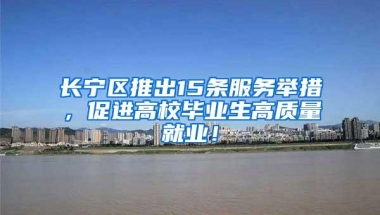 长宁区推出15条服务举措，促进高校毕业生高质量就业！