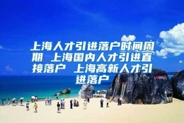 上海人才引进落户时间周期 上海国内人才引进直接落户 上海高新人才引进落户