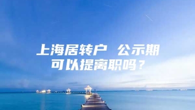 上海居转户 公示期可以提离职吗？