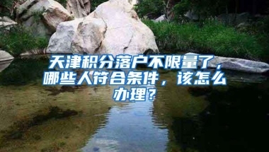 天津积分落户不限量了，哪些人符合条件，该怎么办理？