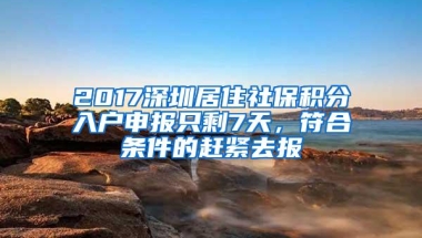 2017深圳居住社保积分入户申报只剩7天，符合条件的赶紧去报