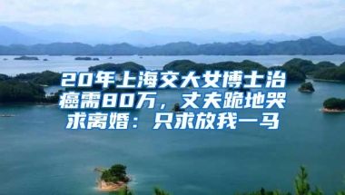 20年上海交大女博士治癌需80万，丈夫跪地哭求离婚：只求放我一马