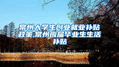 常州大学生创业就业补贴政策,常州应届毕业生生活补贴