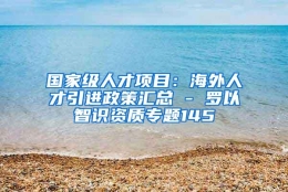 国家级人才项目：海外人才引进政策汇总 - 罗以智识资质专题145