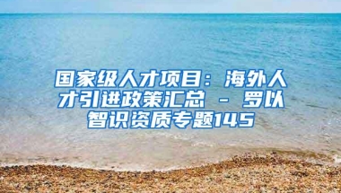 国家级人才项目：海外人才引进政策汇总 - 罗以智识资质专题145