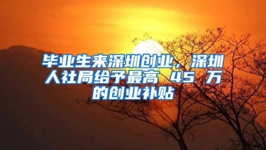 毕业生来深圳创业，深圳人社局给予最高 45 万的创业补贴