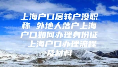 上海户口居转户没职称 外地人落户上海户口如何办理身份证 上海户口办理流程及材料