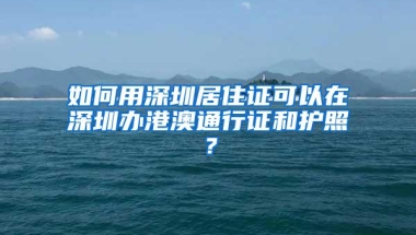 如何用深圳居住证可以在深圳办港澳通行证和护照？