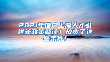 2021年落户上海人才引进新政策解读！放宽了这些条件！