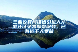 三亚公安局推出引进人才准迁证免费邮寄服务，已有近千人受益