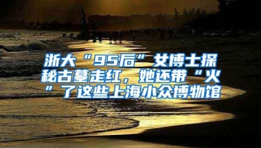 浙大“95后”女博士探秘古墓走红，她还带“火”了这些上海小众博物馆