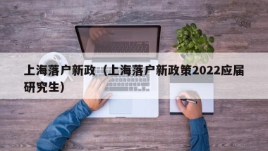 上海落户新政（上海落户新政策2022应届研究生）