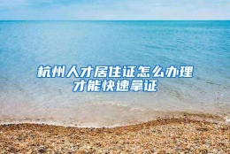 杭州人才居住证怎么办理才能快速拿证