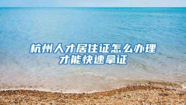 杭州人才居住证怎么办理才能快速拿证