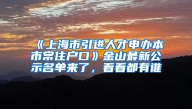 《上海市引进人才申办本市常住户口》金山最新公示名单来了，看看都有谁