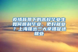 疫情背景下的高校毕业生如何顺利毕业，更好就业？上海推出三大举措促进就业