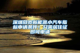 深圳放宽新能源小汽车指标申请条件！只需居住证即可申请