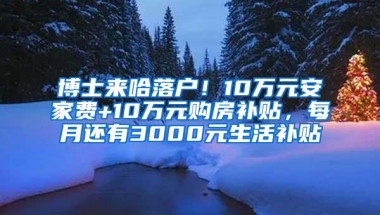 博士来哈落户！10万元安家费+10万元购房补贴，每月还有3000元生活补贴↘