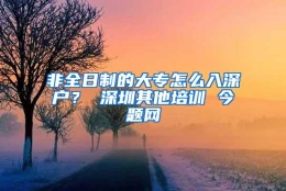 非全日制的大专怎么入深户？ 深圳其他培训 今题网