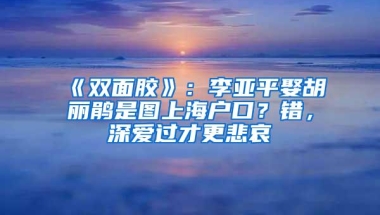 《双面胶》：李亚平娶胡丽鹃是图上海户口？错，深爱过才更悲哀