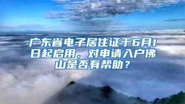 广东省电子居住证于6月1日起启用，对申请入户佛山是否有帮助？