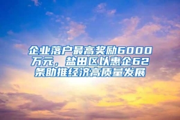 企业落户最高奖励6000万元，盐田区以惠企62条助推经济高质量发展