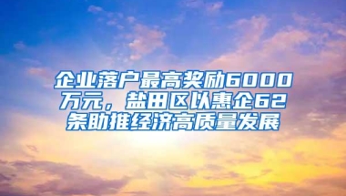 企业落户最高奖励6000万元，盐田区以惠企62条助推经济高质量发展