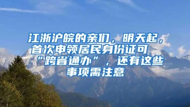 江浙沪皖的亲们，明天起，首次申领居民身份证可“跨省通办”，还有这些事项需注意