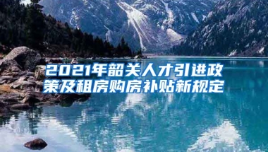 2021年韶关人才引进政策及租房购房补贴新规定