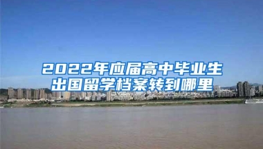 2022年应届高中毕业生出国留学档案转到哪里