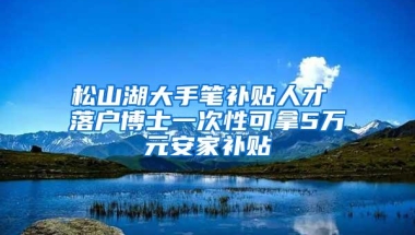 松山湖大手笔补贴人才 落户博士一次性可拿5万元安家补贴