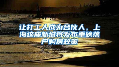 让打工人成为合伙人，上海这座新城将发布重磅落户购房政策