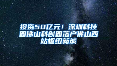 投资50亿元！深圳科技园佛山科创园落户佛山西站枢纽新城