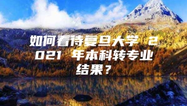 如何看待复旦大学 2021 年本科转专业结果？