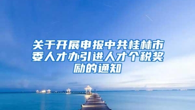 关于开展申报中共桂林市委人才办引进人才个税奖励的通知