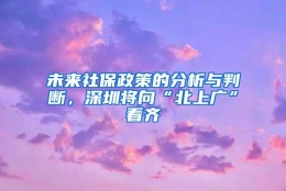 未来社保政策的分析与判断，深圳将向“北上广”看齐