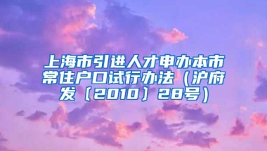 上海市引进人才申办本市常住户口试行办法（沪府发〔2010〕28号）